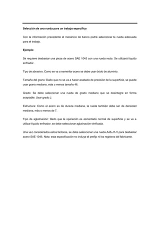 Selección de una rueda para un trabajo específico
Con la información precedente el mecánico de banco podrá seleccionar la rueda adecuada
para el trabajo.
Ejemplo:
Se requiere desbastar una pieza de acero SAE 1045 con una rueda recta. Se utilizará líquido
enfriador.
Tipo de abrasivo: Como se va a esmerilar acero se debe usar óxido de aluminio.
Tamaño del grano: Dado que no se va a hacer acabado de precisión de la superficie, se puede
usar grano mediano, más o menos tamaño 46.
Grado: Se debe seleccionar una rueda de grado mediano que se desintegre en forma
aceptable. Usar grado J.
Estructura: Como el acero es de dureza mediana, la rueda también debe ser de densidad
mediana, más o menos de 7.
Tipo de aglutinación: Dado que la operación es esmerilado normal de superficie y se va a
utilizar líquido enfriador, se debe seleccionar aglutinación vitrificada.
Una vez considerados estos factores, se debe seleccionar una rueda A46-J7-V para desbastar
acero SAE 1045. Nota: esta especificación no incluye el prefijo ni los registros del fabricante.
 