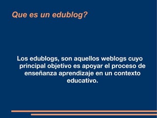 Que es un edublog? Los edublogs, son aquellos weblogs cuyo principal objetivo es apoyar el proceso de enseñanza aprendizaje en un contexto educativo. 