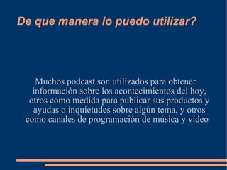 De que manera lo puedo utilizar? Muchos podcast son utilizados para obtener información sobre los acontecimientos del hoy, otros como medida para publicar sus productos y ayudas o inquietudes sobre algún tema, y otros como canales de programación de música y video  