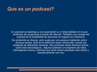 Que es un podcast? Un podcast se asemeja a una suscripción a un blog hablado en la que recibimos los programas a través de Internet. También una ventaja del podcast es la posibilidad de escuchar en lugares sin cobertura. Su contenido es diverso, pero suele ser una persona hablando sobre diversos temas. Esta es la definición base. Ahora bien, puede ser ampliada de diferentes maneras. Hay podcasts sobre diversos temas, sobre todo tecnológicos.  Algunos parecen un programa de radio, intercalando música, mientras que otros hacen podcasts más cortos y exclusivamente con voz. 