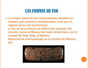 LAS FORMAS DE USOLa mayor parte de los instrumentos tallados en madera por nuestros antepasados, eran por lo regular para uso ceremonial,y hoy se encuentran en diferentes museos del mundo, como el Museo del Indio Americano, en la ciudad de New York, el MuseoNacional de Antropología en la ciudad de México, etc.