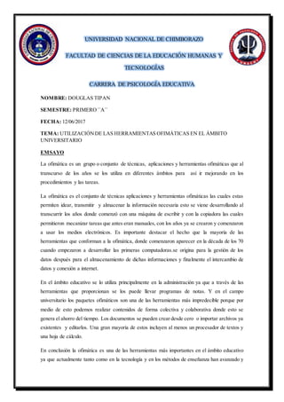 UNIVERSIDAD NACIONAL DE CHIMBORAZO
FACULTAD DE CIENCIAS DE LA EDUCACIÓN HUMANAS Y
TECNOLOGÍAS
CARRERA DE PSICOLOGÍA EDUCATIVA
NOMBRE: DOUGLAS TIPAN
SEMESTRE: PRIMERO ``A``
FECHA: 12/06/2017
TEMA: UTILIZACIÓNDE LAS HERRAMIENTAS OFIMÁTICAS EN EL ÁMBITO
UNIVERSITARIO
EMSAYO
La ofimática es un grupo o conjunto de técnicas, aplicaciones y herramientas ofimáticas que al
transcurso de los años se los utiliza en diferentes ámbitos para así ir mejorando en los
procedimientos y las tareas.
La ofimática es el conjunto de técnicas aplicaciones y herramientas ofimáticas las cuales estas
permiten idear, transmitir y almacenar la información necesaria esto se viene desarrollando al
transcurrir los años donde comenzó con una máquina de escribir y con la copiadora las cuales
permitieron mecanizar tareas que antes eran manuales, con los años ya se crearon y comenzaron
a usar los medios electrónicos. Es importante destacar el hecho que la mayoría de las
herramientas que conforman a la ofimática, donde comenzaron aparecer en la década de los 70
cuando empezaron a desarrollar las primeras computadoras.se origina para la gestión de los
datos después para el almacenamiento de dichas informaciones y finalmente el intercambio de
datos y conexión a internet.
En el ámbito educativo se lo utiliza principalmente en la administración ya que a través de las
herramientas que proporcionan se los puede llevar programas de notas. Y en el campo
universitario los paquetes ofimáticos son una de las herramientas más impredecible porque por
medio de esto podemos realizar contenidos de forma colectiva y colaborativa donde esto se
genera el ahorro del tiempo. Los documentos se pueden crear desde cero o importar archivos ya
existentes y editarlos. Una gran mayoría de estos incluyen al menos un procesador de textos y
una hoja de cálculo.
En conclusión la ofimática es una de las herramientas más importantes en el ámbito educativo
ya que actualmente tanto como en la tecnología y en los métodos de enseñanza han avanzado y
 