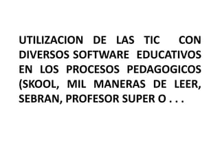 UTILIZACION DE LAS TIC      CON
DIVERSOS SOFTWARE EDUCATIVOS
EN LOS PROCESOS PEDAGOGICOS
(SKOOL, MIL MANERAS DE LEER,
SEBRAN, PROFESOR SUPER O . . .
 