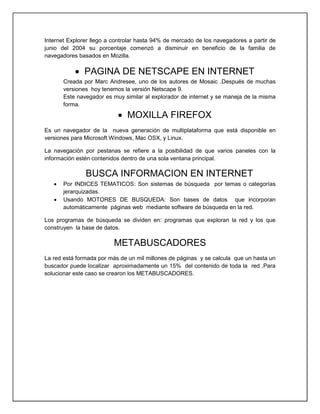Internet Explorer llego a controlar hasta 94% de mercado de los navegadores a partir de
junio del 2004 su porcentaje comenzó a disminuir en beneficio de la familia de
navegadores basados en Mozilla.
 PAGINA DE NETSCAPE EN INTERNET
Creada por Marc Andresee, uno de los autores de Mosaic .Después de muchas
versiones hoy tenemos la versión Netscape 9.
Este navegador es muy similar al explorador de internet y se maneja de la misma
forma.
 MOXILLA FIREFOX
Es un navegador de la nueva generación de multiplataforma que está disponible en
versiones para Microsoft Windows, Mac OSX, y Linux.
La navegación por pestanas se refiere a la posibilidad de que varios paneles con la
información estén contenidos dentro de una sola ventana principal.
BUSCA INFORMACION EN INTERNET
 Por INDICES TEMATICOS: Son sistemas de búsqueda por temas o categorías
jerarquizadas.
 Usando MOTORES DE BUSQUEDA: Son bases de datos que incorporan
automáticamente páginas web mediante software de búsqueda en la red.
Los programas de búsqueda se dividen en: programas que exploran la red y los que
construyen la base de datos.
METABUSCADORES
La red está formada por más de un mil millones de páginas y se calcula que un hasta un
buscador puede localizar aproximadamente un 15% del contenido de toda la red .Para
solucionar este caso se crearon los METABUSCADORES.
 