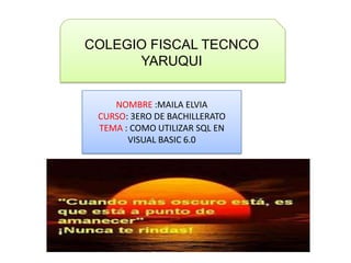 COLEGIO FISCAL TECNCO
YARUQUI
NOMBRE :MAILA ELVIA
CURSO: 3ERO DE BACHILLERATO
TEMA : COMO UTILIZAR SQL EN
VISUAL BASIC 6.0
 
