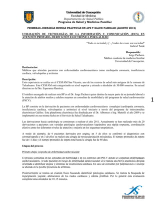 Universidad de Concepción
Facultad de Medicina

Departamento de Salud Pública
Programa de Salud y Medicina Familiar
PRIMERAS JORNADAS BUENAS PRACTICAS EN APS Y SALUD FAMILIAR (AGOSTO 2012)

UTILIZACIÓN DE TECNOLOGÍAS DE LA INFORMACIÓN Y COMUNICACIÓN (TICS) EN
ATENCIÓN PRIMARIA: DERIVACIÓN ELECTRÓNICA POR GALILEO
“Todo es sociedad y […] todas las cosas son sociedad”
Gabriel Tarde
Responsable:
Jorge Pacheco,
Médico residente de medicina familiar
Universidad de Concepción.
Destinatarios:
Médicos que atienden pacientes con enfermedades cardiovasculares como cardiopatía coronaria, insuficiencia
cardíaca, valvulopatías y arritmias
Descripción:
Esta experiencia se realiza en el CESFAM San Vicente, uno de los centros de salud más antiguos de la comuna de
Talcahuano. Este CESFAM está categorizado en nivel superior y atiende a alrededor de 30.000 usuarios. Su actual
directora es la Dra. Esperanza Ramírez.
El médico encargado de realizar esta BP es el Dr. Jorge Pacheco quien destina la mayor parte de su jornada laboral a
la atención de adultos medios y adultos mayores en consultas de morbilidad y del programa de salud cardiovascular
(PSCV).
La BP consiste en la derivación de pacientes con enfermedades cardiovasculares complejas (cardiopatía coronaria,
insuficiencia cardíaca, valvulopatías y arritmias) al nivel terciario a través del programa de interconsultas
electrónicas Galileo. Esta plataforma electrónica fue diseñada por el Dr. Albornoz e Ing. Mattolli el año 2009 y se
implementó en esa misma fecha en el Servicio de Salud Talcahuano.
Las derivaciones hacia cardiología se comienzan a realizar el año 2011. Actualmente se han realizado más de 20
derivaciones a pacientes con variadas patologías cardiovasculares lográndose una rápida respuesta, coordinación
efectiva entre los diferentes niveles de atención y mejoría en los esquemas terapéuticos.
A modo de ejemplo, de 6 pacientes derivados por angina, en 5 de ellos se confirmó el diagnóstico con
coronariografía y en 3 de ellos se realizó una cirugía de revascularización miocárdica. El tiempo promedio de espera
fue de 11 días y el tiempo promedio de espera total hasta la cirugía fue de 60 días.
Etapas del proceso
Primera etapa: sospecha de enfermedad cardiovascular
El proceso comienza en las consultas de morbilidad o en los controles del PSCV donde se sospechan enfermedades
cardiovasculares. A todo paciente en riesgo de enfermedad cardiovascular se le realiza una breve anamnesis dirigida
orientada a identificar angina y síntomas de insuficiencia cardíaca. En caso de consultar por palpitaciones o síncope
se ahonda en la posible presencia de arritmias.
Posteriormente se realiza un examen físico buscando identificar patologías cardíacas. Se realiza la búsqueda de
ingurgitación yugular, alteraciones de los ruidos cardíacos y edema pretibial. Por lo general esta evaluación
completa toma alrededor de 10-15 minutos.

1

 