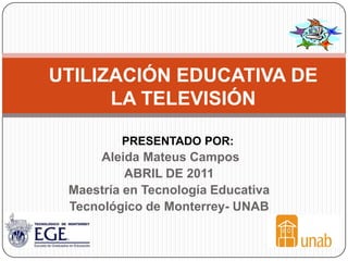 UTILIZACIÓN EDUCATIVA DE
      LA TELEVISIÓN

         PRESENTADO POR:
      Aleida Mateus Campos
          ABRIL DE 2011
 Maestría en Tecnología Educativa
 Tecnológico de Monterrey- UNAB
 