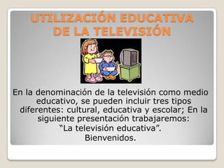 UTILIZACIÓN EDUCATIVA
       DE LA TELEVISIÓN




En la denominación de la televisión como medio
      educativo, se pueden incluir tres tipos
 diferentes: cultural, educativa y escolar; En la
      siguiente presentación trabajaremos:
            “La televisión educativa”.
                   Bienvenidos.
 