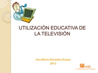 UTILIZACIÓN EDUCATIVA DE
LA TELEVISIÓN
Ana Maria González Duque
2013
 