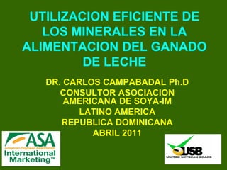 UTILIZACION EFICIENTE DE
   LOS MINERALES EN LA
ALIMENTACION DEL GANADO
         DE LECHE
   DR. CARLOS CAMPABADAL Ph.D
      CONSULTOR ASOCIACION
       AMERICANA DE SOYA-IM
         LATINO AMERICA
      REPUBLICA DOMINICANA
            ABRIL 2011
 