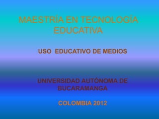 MAESTRÍA EN TECNOLOGÍA
      EDUCATIVA

   USO EDUCATIVO DE MEDIOS



   UNIVERSIDAD AUTÓNOMA DE
        BUCARAMANGA

        COLOMBIA 2012
 