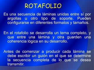 ROTAFOLIOEs una secuencia de láminas unidas entre sí por argollas u otro tipo de soporte. Pueden configurarse en diferentes formatos y tamaños.En el rotafolio se desarrolla un tema completo, y que entre una lámina y otra guarden una coherencia lógica en su desarrollo.Antes de comenzar a producir cada lámina se debe escribir un guión en el que se determine la secuencia completa de lo que se desea transmitir.