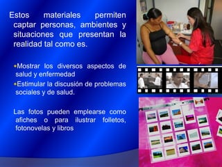 Estos materiales permiten captar personas, ambientes y situaciones que presentan la realidad tal como es.Mostrar los diversos aspectos de salud y enfermedad Estimular la discusión de problemas sociales y de salud.Las fotos pueden emplearse como afiches o para ilustrar folletos, fotonovelas y libros