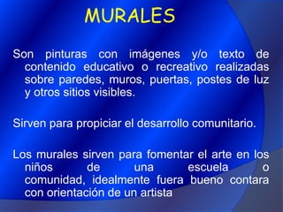 MURALESSon pinturas con imágenes y/o texto de contenido educativo o recreativo realizadas sobre paredes, muros, puertas, postes de luz y otros sitios visibles.Sirven para propiciar el desarrollo comunitario.Los murales sirven para fomentar el arte en los niños de una escuela o comunidad, idealmente fuera bueno contara con orientación de un artista