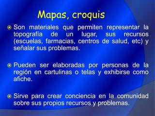 Mapas, croquisSon materiales que permiten representar la topografía de un lugar, sus recursos (escuelas, farmacias, centros de salud, etc) y señalar sus problemas.Pueden ser elaboradas por personas de la región en cartulinas o telas y exhibirse como afiche.Sirve para crear conciencia en la comunidad sobre sus propios recursos y problemas.