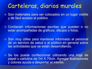 Carteleras, diarios muralesSon materiales para ser colocados en un lugar visible y de fácil acceso al público. Contienen informaciones escritas que pueden o no estar acompañadas de gráficos, dibujos o fotos.Son muy útiles para mantener informado al personal de un servicio de salud o al público en general sobre las actividades que se están desarrollando.Se los puede confeccionar utilizando una hoja de papel o cartulina de 1m X 70cm. Agregar ilustraciones y colores ayuda a despertar el interés. 