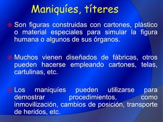 Maniquíes, títeresSon figuras construidas con cartones, plástico o material especiales para simular la figura humana o algunos de sus órganos.Muchos vienen diseñados de fábricas, otros pueden hacerse empleando cartones, telas, cartulinas, etc.Los maniquíes pueden utilizarse para demostrar procedimientos, como inmovilización, cambios de posición, transporte de heridos, etc.