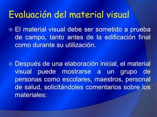 Evaluación del material visualEl material visual debe ser sometido a prueba de campo, tanto antes de la edificación final como durante su utilización.Después de una elaboración inicial, el material visual puede mostrarse a un grupo de personas como escolares, maestros, personal de salud, solicitándoles comentarios sobre los materiales: