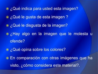 ¿Qué indica para usted esta imagen?¿Qué le gusta de esta imagen ?¿Qué le disgusta de la imagen?¿Hay algo en la imagen que le molesta u ofende?¿Qué opina sobre los colores?En comparación con otras imágenes que ha visto, ¿cómo considera este material?.
