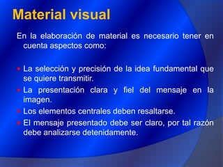 Material visualEn la elaboración de material es necesario tener en cuenta aspectos como:La selección y precisión de la idea fundamental que se quiere transmitir.La presentación clara y fiel del mensaje en la imagen.Los elementos centrales deben resaltarse.El mensaje presentado debe ser claro, por tal razón debe analizarse detenidamente.