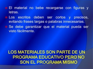 El material no bebe recargarse con figuras y letras. Los escritos deben ser cortos y precisos, evitando frases largas o palabras innecesarias.Se debe garantizar que el material pueda ser visto fácilmente.LOS MATERIALES SON PARTE DE UN PROGRAMA EDUCATIVO PERO NO SON EL PROGRAMA MISMO