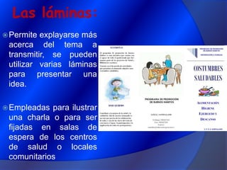 Las láminas:Permite explayarse más acerca del tema a transmitir, se pueden utilizar varias láminas para presentar una idea.Empleadas para ilustrar una charla o para ser fijadas en salas de espera de los centros de salud o locales comunitarios