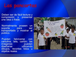 Las pancartasDeben ser de fácil lectura y compresión y presentar una idea o frase.Normalmente poseen un soporte para ser transportado y mostrar al público.Pueden fabricarse con cartulina, tela, cartón; las imágenes pueden diseñarse utilizando dibujos, recortes fotos u objetos reales