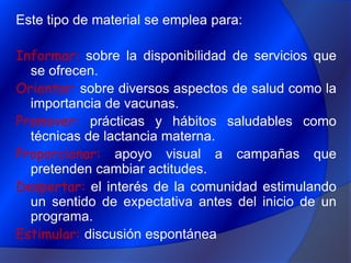 Este tipo de material se emplea para:Informar: sobre la disponibilidad de servicios que se ofrecen.Orientar: sobre diversos aspectos de salud como la importancia de vacunas.Promover: prácticas y hábitos saludables como técnicas de lactancia materna.Proporcionar: apoyo visual a campañas que pretenden cambiar actitudes.Despertar: el interés de la comunidad estimulando un sentido de expectativa antes del inicio de un programa.Estimular: discusión espontánea   