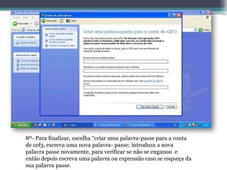 8º- Para finalizar, escolha “criar uma palavra-passe para a conta
de cef3, escreva uma nova palavra- passe; introduza a nova
palavra passe novamente, para verificar se não se enganou e
então depois escreva uma palavra ou expressão caso se esqueça da
sua palavra passe.
 