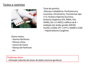 Testes e rastreios Teste do pezinho: Doenças metabólicas: Fenilcetonuria, Leucinose, Citrulinemia, Tirosinemias tipo I e II, Aciduria Arginino-Succínica, Acidurias Orgânicas (PA, MMA, IVA, 3HMG, GA I e 3-MCC) e défices da B – oxidação dos ácidos gordos (MCAD; VLCAD, LCHAD, CPT I, CPT II, MADD e CUD) - Hipotiroidismo Congénito Outros testes: - Anemia falciforme - Fibrose cística - Cancro da mama Doença de Parkinson etc Problemas éticos - Utilização indevida das bases de dados (racismo genético)  