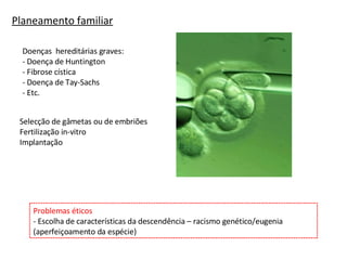 Planeamento familiar Doenças  hereditárias graves: - Doença de Huntington - Fibrose cística - Doença de Tay-Sachs - Etc. Problemas éticos - Escolha de características da descendência – racismo genético/eugenia (aperfeiçoamento da espécie) Selecção de gâmetas ou de embriões Fertilização in-vitro Implantação 