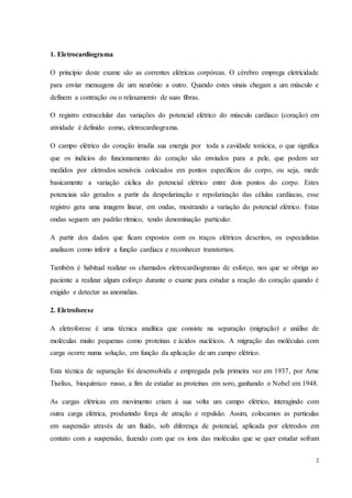 2
1. Eletrocardiograma
O princípio deste exame são as correntes elétricas corpóreas. O cérebro emprega eletricidade
para enviar mensagens de um neurônio a outro. Quando estes sinais chegam a um músculo e
definem a contração ou o relaxamento de suas fibras.
O registro extracelular das variações do potencial elétrico do músculo cardíaco (coração) em
atividade é definido como, eletrocardiograma.
O campo elétrico do coração irradia sua energia por toda a cavidade torácica, o que significa
que os indícios do funcionamento do coração são enviados para a pele, que podem ser
medidos por eletrodos sensíveis colocados em pontos específicos do corpo, ou seja, mede
basicamente a variação cíclica do potencial elétrico entre dois pontos do corpo. Estes
potenciais são gerados a partir da despolarização e repolarização das células cardíacas, esse
registro gera uma imagem linear, em ondas, mostrando a variação do potencial elétrico. Estas
ondas seguem um padrão rítmico, tendo denominação particular.
A partir dos dados que ficam expostos com os traços elétricos descritos, os especialistas
analisam como inferir a função cardíaca e reconhecer transtornos.
Também é habitual realizar os chamados eletrocardiogramas de esforço, nos que se obriga ao
paciente a realizar algum esforço durante o exame para estudar a reação do coração quando é
exigido e detectar as anomalias.
2. Eletroforese
A eletroforese é uma técnica analítica que consiste na separação (migração) e análise de
moléculas muito pequenas como proteínas e ácidos nucléicos. A migração das moléculas com
carga ocorre numa solução, em função da aplicação de um campo elétrico.
Esta técnica de separação foi desenvolvida e empregada pela primeira vez em 1937, por Arne
Tiselius, bioquímico russo, a fim de estudar as proteínas em soro, ganhando o Nobel em 1948.
As cargas elétricas em movimento criam à sua volta um campo elétrico, interagindo com
outra carga elétrica, produzindo força de atração e repulsão. Assim, colocamos as partículas
em suspensão através de um fluido, sob diferença de potencial, aplicada por eletrodos em
contato com a suspensão, fazendo com que os íons das moléculas que se quer estudar sofram
 