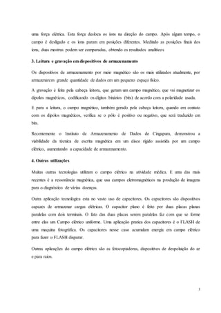 3
uma força elétrica. Esta força desloca os íons na direção do campo. Após algum tempo, o
campo é desligado e os íons param em posições diferentes. Medindo as posições finais dos
íons, duas mostras podem ser comparadas, obtendo os resultados analíticos
3. Leitura e gravação em dispositivos de armazenamento
Os dispositivos de armazenamento por meio magnético são os mais utilizados atualmente, por
armazenarem grande quantidade de dados em um pequeno espaço físico.
A gravação é feita pela cabeça leitora, que geram um campo magnético, que vai magnetizar os
dipolos magnéticos, codificando os dígitos binários (bits) de acordo com a polaridade usada.
E para a leitura, o campo magnético, também gerado pela cabeça leitora, quando em contato
com os dipolos magnéticos, verifica se o pólo é positivo ou negativo, que será traduzido em
bits.
Recentemente o Instituto de Armazenamento de Dados de Cingapura, demonstrou a
viabilidade da técnica de escrita magnética em um disco rígido assistida por um campo
elétrico, aumentando a capacidade de armazenamento.
4. Outras utilizações
Muitas outras tecnologias utilizam o campo elétrico na atividade médica. E uma das mais
recentes é a ressonância magnética, que usa campos eletromagnéticos na produção de imagens
para o diagnóstico de várias doenças.
Outra aplicação tecnológica esta no vasto uso de capacitores. Os capacitores são dispositivos
capazes de armazenar cargas elétricas. O capacitor plano é feito por duas placas planas
paralelas com dois terminais. O fato das duas placas serem paralelas faz com que se forme
entre elas um Campo elétrico uniforme. Uma aplicação pratica dos capacitores é o FLASH de
uma maquina fotográfica. Os capacitores nesse caso acumulam energia em campo elétrico
para fazer o FLASH disparar.
Outras aplicações do campo elétrico são as fotocopiadoras, dispositivos de despoluição do ar
e para raios.
 