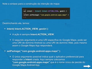 Note a sintaxe para a construção da intenção de mapa:
Destrinchando ela, temos:
• Intent( Intent.ACTION_VIEW, geoUri ):
• A ação é sempre Intent.ACTION_VIEW;
• O segundo argumento é uma URI específica do Google Maps, pode ser
uma URI de domínio Android ou uma URI de domínio Web, pois mesmo
assim o Google Maps App responderá.
• setPackage( "com.google.android.apps.maps" ):
• O único argumento possível indica qual o aplicativo preferencial para
responder a Intent criada. Aqui sempre colocamos
"com.google.android.apps.maps" que é o nome único de pacote do
Google Maps Android App.
 