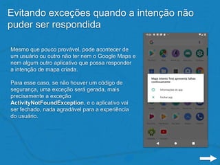Evitando exceções quando a intenção não
puder ser respondida
Mesmo que pouco provável, pode acontecer de
um usuário ou outro não ter nem o Google Maps e
nem algum outro aplicativo que possa responder
a intenção de mapa criada.
Para esse caso, se não houver um código de
segurança, uma exceção será gerada, mais
precisamente a exceção
ActivityNotFoundException, e o aplicativo vai
ser fechado, nada agradável para a experiência
do usuário.
 