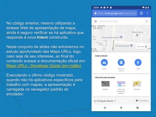 No código anterior, mesmo utilizando a
sintaxe Web de apresentação de mapa,
ainda é seguro verificar se há aplicativo que
responde à nova Intent construída.
Neste conjunto de slides não entraremos no
estudo aprofundado das Maps URLs, logo,
caso seja de seu interesse, ao final do
conteúdo acesse a documentação oficial em:
Maps URLs - Developer Guide (em inglês).
Executando o último código mostrado,
quando não há aplicativos específicos para
trabalho com mapas, a apresentação é
carregada no navegador padrão do
emulador.
 
