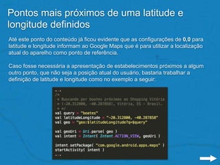 Pontos mais próximos de uma latitude e
longitude definidos
Até este ponto do conteúdo já ficou evidente que as configurações de 0,0 para
latitude e longitude informam ao Google Maps que é para utilizar a localização
atual do aparelho como ponto de referência.
Caso fosse necessária a apresentação de estabelecimentos próximos a algum
outro ponto, que não seja a posição atual do usuário, bastaria trabalhar a
definição de latitude e longitude como no exemplo a seguir:
 