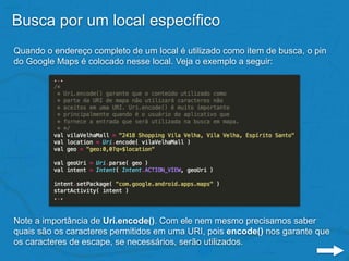 Busca por um local específico
Quando o endereço completo de um local é utilizado como item de busca, o pin
do Google Maps é colocado nesse local. Veja o exemplo a seguir:
Note a importância de Uri.encode(). Com ele nem mesmo precisamos saber
quais são os caracteres permitidos em uma URI, pois encode() nos garante que
os caracteres de escape, se necessários, serão utilizados.
 
