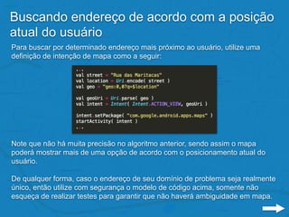 Buscando endereço de acordo com a posição
atual do usuário
Para buscar por determinado endereço mais próximo ao usuário, utilize uma
definição de intenção de mapa como a seguir:
Note que não há muita precisão no algoritmo anterior, sendo assim o mapa
poderá mostrar mais de uma opção de acordo com o posicionamento atual do
usuário.
De qualquer forma, caso o endereço de seu domínio de problema seja realmente
único, então utilize com segurança o modelo de código acima, somente não
esqueça de realizar testes para garantir que não haverá ambiguidade em mapa.
 