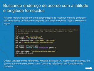 Buscando endereço de acordo com a latitude
e longitude fornecidos
Para ter maior precisão em uma apresentação de local por meio de endereço,
utilize os dados de latitude e longitude de maneira explicita. Veja o exemplo a
seguir:
O local utilizado como referência, Hospital Estadual Dr. Jayme Santos Neves, é o
que comumente fornecemos como "ponto de referência" em formulários de
cadastro.
 