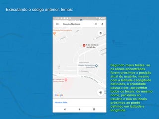 Executando o código anterior, temos:
Segundo meus testes, se
os locais encontrados
forem próximos a posição
atual do usuário, mesmo
com a latitude e longitude
definidos, a prioridade
passa a ser: apresentar
todos os locais, de mesmo
nome, próximos ao
usuário e não os locais
próximos ao ponto
definido em latitude e
longitude.
 