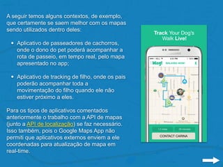 A seguir temos alguns contextos, de exemplo,
que certamente se saem melhor com os mapas
sendo utilizados dentro deles:
• Aplicativo de passeadores de cachorros,
onde o dono do pet poderá acompanhar a
rota de passeio, em tempo real, pelo mapa
apresentado no app;
• Aplicativo de tracking de filho, onde os pais
poderão acompanhar toda a
movimentação do filho quando ele não
estiver próximo a eles.
Para os tipos de aplicativos comentados
anteriormente o trabalho com a API de mapas
(junto a API de localização) se faz necessário.
Isso também, pois o Google Maps App não
permiti que aplicativos externos enviem a ele
coordenadas para atualização de mapa em
real-time.
 