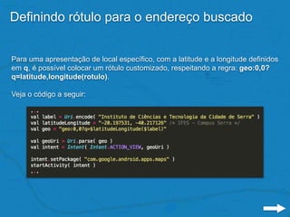 Definindo rótulo para o endereço buscado
Para uma apresentação de local específico, com a latitude e a longitude definidos
em q, é possível colocar um rótulo customizado, respeitando a regra: geo:0,0?
q=latitude,longitude(rotulo).
Veja o código a seguir:
 