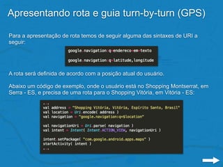 Apresentando rota e guia turn-by-turn (GPS)
Para a apresentação de rota temos de seguir alguma das sintaxes de URI a
seguir:
A rota será definida de acordo com a posição atual do usuário.
Abaixo um código de exemplo, onde o usuário está no Shopping Montserrat, em
Serra - ES, e precisa de uma rota para o Shopping Vitória, em Vitória - ES:
 