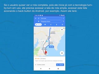 Se o usuário quiser ver a rota completa, pois ele inicia já com a tecnologia turn-
by-turn em uso, ele precisa acessar a tela de rota ampla, acessar esta tela
acionando o back button do Android, por exemplo. Assim ele terá:
 