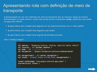 Apresentando rota com definição de meio de
transporte
A apresentação de rota com definição de meio de transporte tem as mesmas regras de sintaxe
apresentadas na seção anterior, porém aqui ainda temos o parâmetro mode, parâmetro que aceita
os seguintes valores:
• d para indicar que o trajeto será seguido em um automóvel (drive). d é o valor padrão;
• w para indicar que o trajeto será seguido a pé (walk);
• b para indicar que o trajeto será seguido de bicicleta (bicycle).
Veja o código a seguir:
 