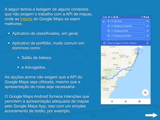 A seguir temos a listagem de alguns contextos
que não exigem o trabalho com a API de mapas,
onde as Intents do Google Maps se saem
melhores:
• Aplicativo de classificados, em geral;
• Aplicativo de portfólio, muito comum em
domínios como:
• Salão de beleza;
• e Advogados.
As opções acima não exigem que a API do
Google Maps seja utilizada, mesmo que a
apresentação de rotas seja necessária.
O Google Maps Android fornece intenções que
permitem a apresentação adequada de mapas
pelo Google Maps App, isso com um simples
acionamento de botão, por exemplo.
 