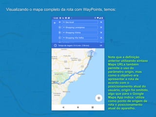 Visualizando o mapa completo da rota com WayPoints, temos:
Note que a definição
anterior utilizando sintaxe
Maps URLs também
permite o uso do
parâmetro origin, mas
como o objetivo era
apresentar a rota de
acordo com o
posicionamento atual do
usuário, origin foi omitido,
algo que para o Google
Maps App indica: utilize
como ponto de origem de
rota o posicionamento
atual do aparelho.
 