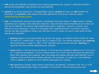 • cbll aceita uma latitude e longitude como valores separados por vírgula. O aplicativo exibirá o
panorama fotografado mais próximo ao local definido;
• panoid é um ID de panorama. O Google Maps usará o panoid se caso um cbll também for
informado. Os panoids estão disponíveis para aplicativos Android por meio da classe
StreetViewPanoramaLocation;
• cbp é um parâmetro opcional que ajusta a orientação inicial da câmera. O cbp recebe 5 valores
separados por vírgulas, todos eles são opcionais, mas precisam estar presentes se ao menos um
tiver de ser definido. Os valores mais significativos são o segundo, o quarto e o quinto, que
definem o rumo (bearing), o zoom e a inclinação (tilt), respectivamente. O primeiro e terceiro
valores não são suportados e devem ser definidos como 0. Agora um pouco mais sobre os três
valores que importam:
• bearing indica o rumo da bússola da câmera, em graus, no sentido horário a partir do norte.
O norte é 0º, o leste é 90º, o sul é 180º e o oeste é 270º. Os valores passados para bearing
são encerráveis, ou seja: 0°, 360° e 720° apontam para a mesma direção. bearing é o
segundo de cinco valores separados por vírgulas;
• zoom define o nível de zoom da câmera. O nível de zoom padrão é definido em 0. Um zoom
em 1 duplica a ampliação. O zoom é fixado entre 0 e o nível máximo de zoom do panorama
atual. Isso significa que qualquer valor que esteja fora desse intervalo será definido como o
extremo mais próximo dentro desse intervalo. Por exemplo, um valor de -1 será definido
como 0. zoom é o quarto de cinco valores separados por vírgulas;
• tilt especifica o ângulo, para cima ou para baixo, da câmera. O alcance é de -90 a 0 a 90,
com 90 apontando para baixo, 0 centrado no horizonte e -90 apontando para cima.
 