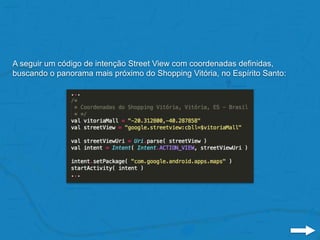 A seguir um código de intenção Street View com coordenadas definidas,
buscando o panorama mais próximo do Shopping Vitória, no Espírito Santo:
 